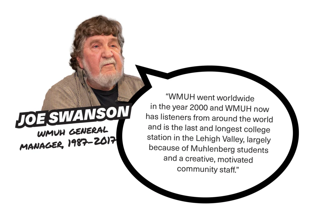 A photo of Joe Swanson, WMUH general manager, 1987-2017, with a speech bubble that reads, "WMUH went worldwide in the year 2000 and WMUH now has listeners from around the world and is the last and longest college station in the Lehigh Valley, largely because of Muhlenberg students and a creative, motivated community staff."