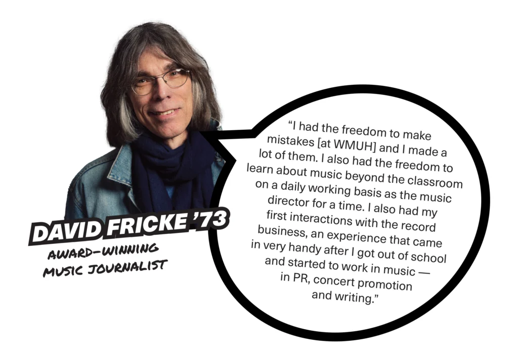 A photo of David Fricke '73 with a speech bubble that says, " I had the freedom to make mistakes and I made a lot of them. I also had the freedom to learn about music beyond the classroom on a daily working basis as the music director for a time. I also had my first interactions with the record business, an experience that came in very handy after I got out of school and started to work in music — in PR, concert promotion and writing."