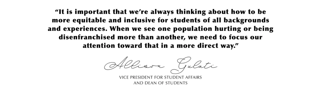 “It is important that we’re always thinking about how to be more equitable and inclusive for students of all backgrounds and experiences. When we see one population hurting or being disenfranchised more than another, we need to focus our attention toward that in a more direct way.” Allison Gulati, Vice President for Student Affairs and Dean of Students