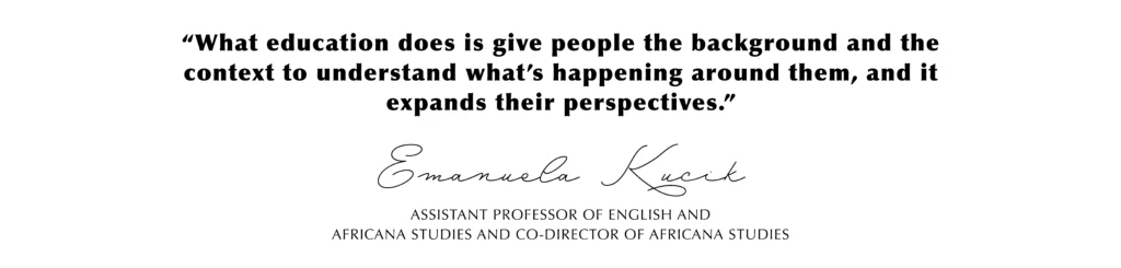 “What education does is give people the background and the context to understand what’s happening around them, and it expands their perspectives.” Emanuela Kucik, Assistant Professor of English and
Africana Studies and Co-Director of Africana Studies