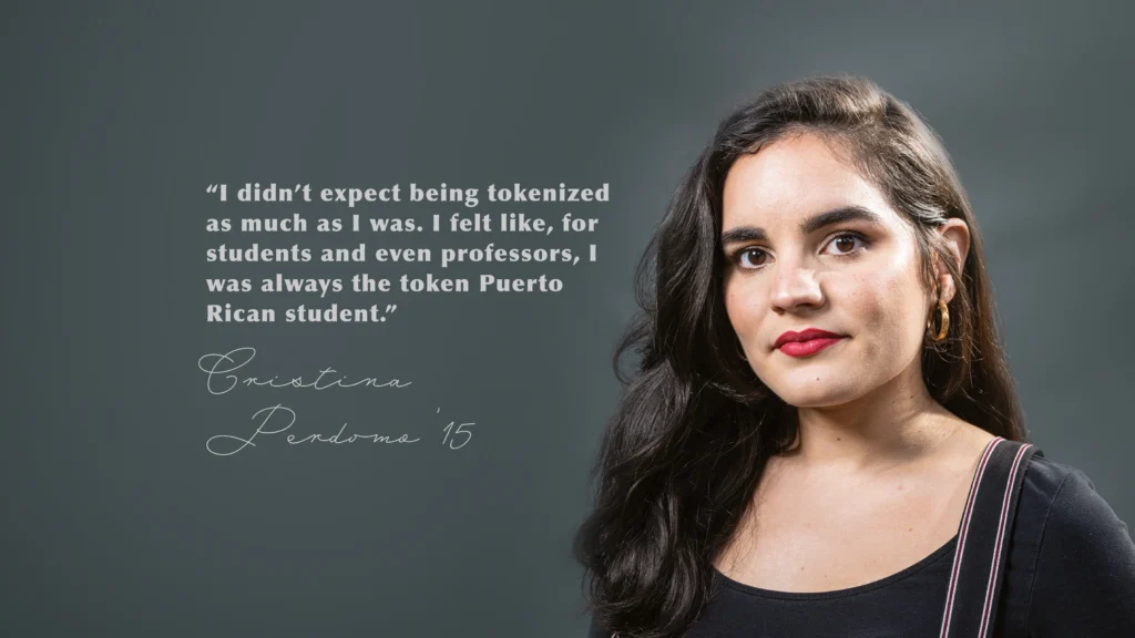 “I didn’t expect being tokenized as much as I was. I felt like, for students and even professors, I was always the token Puerto Rican student.” Cristina
Perdomo ’15