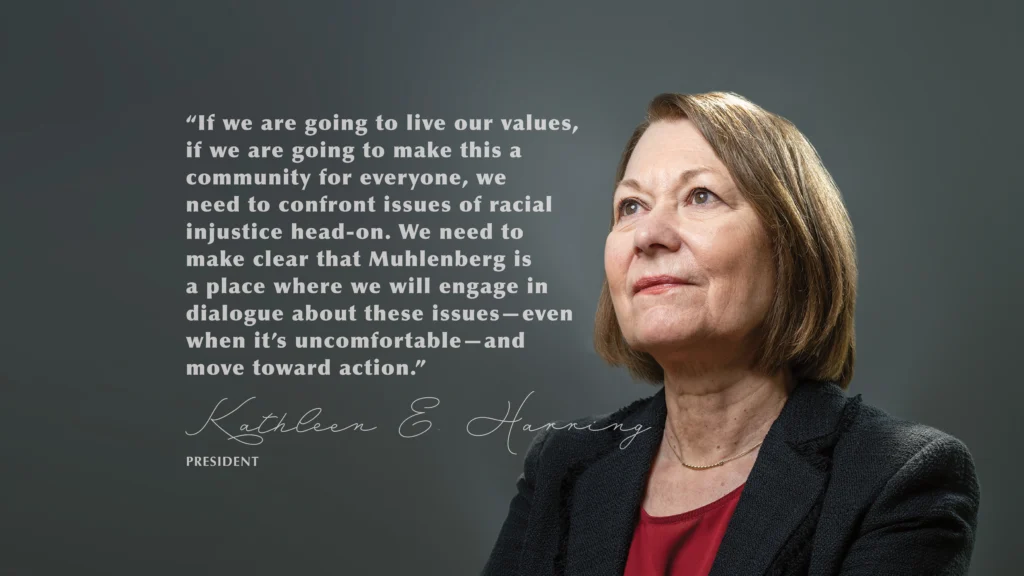 “If we are going to live our values, if we are going to make this a community for everyone, we need to confront issues of racial injustice head-on. We need to make clear that Muhlenberg is a place where we will engage in dialogue about these issues—even when it’s uncomfortable—and move toward action.” Kathleen E. Harring, President