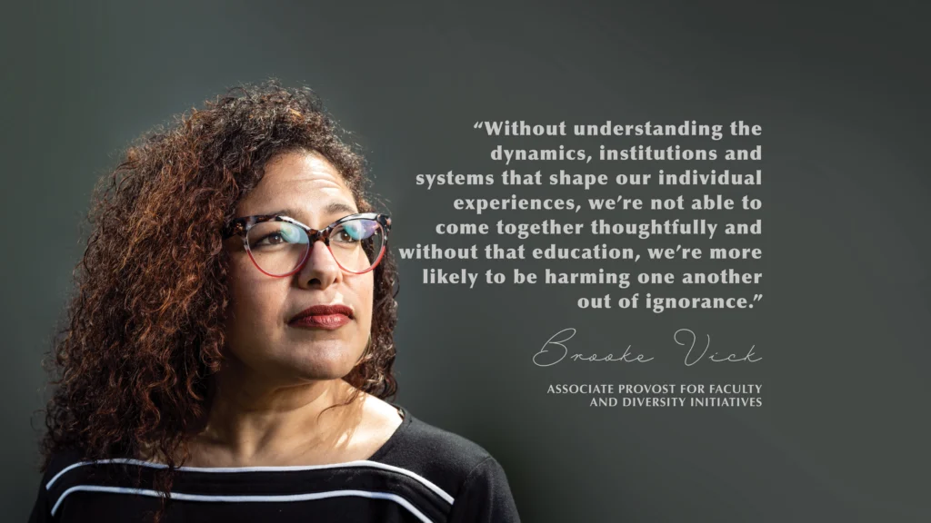 “Without understanding the dynamics, institutions and systems that shape our individual experiences, we’re not able to come together thoughtfully and without that education, we’re more likely to be harming one another out of ignorance.” Brooke Vick, Associate Provost for Faculty and Diversity Initiatives