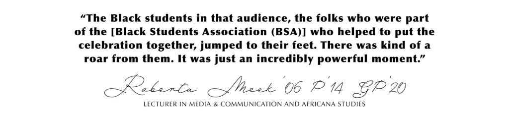 “The Black students in that audience, the folks who were part of the [Black Students Association (BSA)] who helped to put the celebration together, jumped to their feet. There was kind of a roar from them. It was just an incredibly powerful moment.” Roberta Meek’06 P’14 GP’20, Lecturer in Media & Communication and Africana Studies