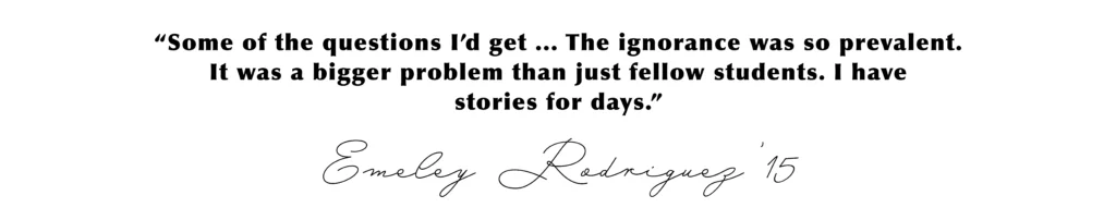 “Some of the questions I’d get ... The ignorance was so prevalent. It was a bigger problem than just fellow students. I have stories for days.” Emeley Rodriguez’15
