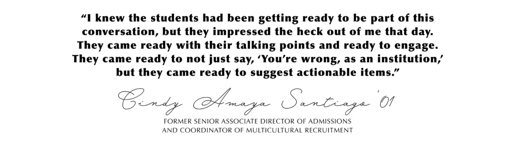 “I knew the students had been getting ready to be part of this conversation, but they impressed the heck out of me that day. They came ready with their talking points and ready to engage. They came ready to not just say, ‘You’re wrong, as an institution,’ but they came ready to suggest actionable items.” Cindy Amaya Santiago’01, Former Senior Associate Director of Admissions
and Coordinator of Multicultural Recruitment