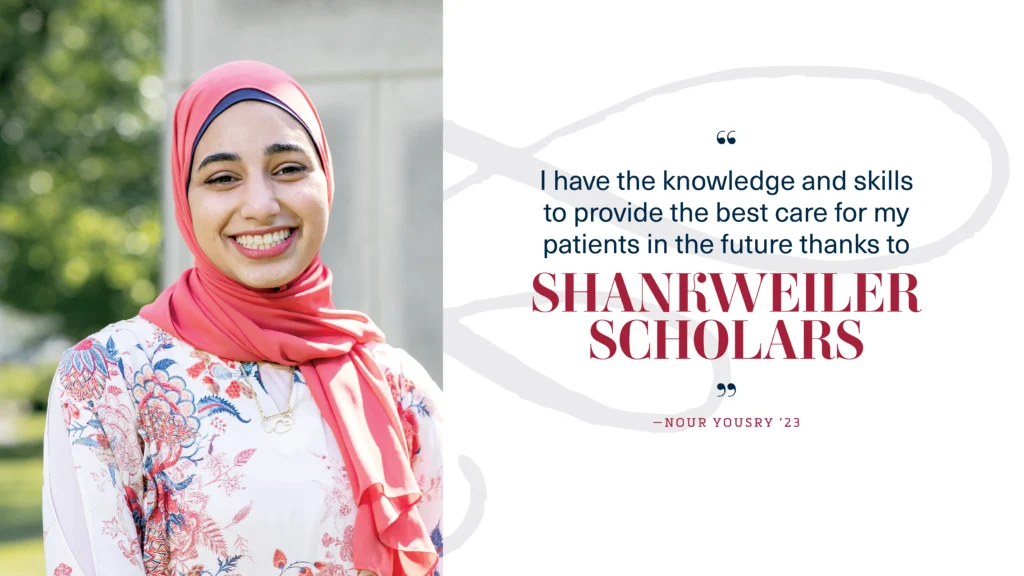 "I have the knowledge and skills 
to provide the best care for my patients in the future thanks to
Shankweiler Scholars." Nour Yousry ’23