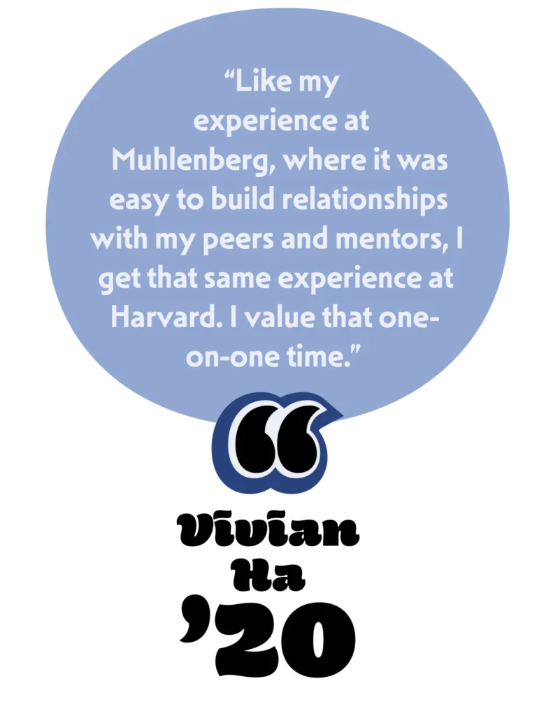 "Like my experience at Muhlenberg, where it was easy to build relationships with my peers and mentors, I get that same experience at Harvard. I value that one-on-one time." Vivian Ha '20